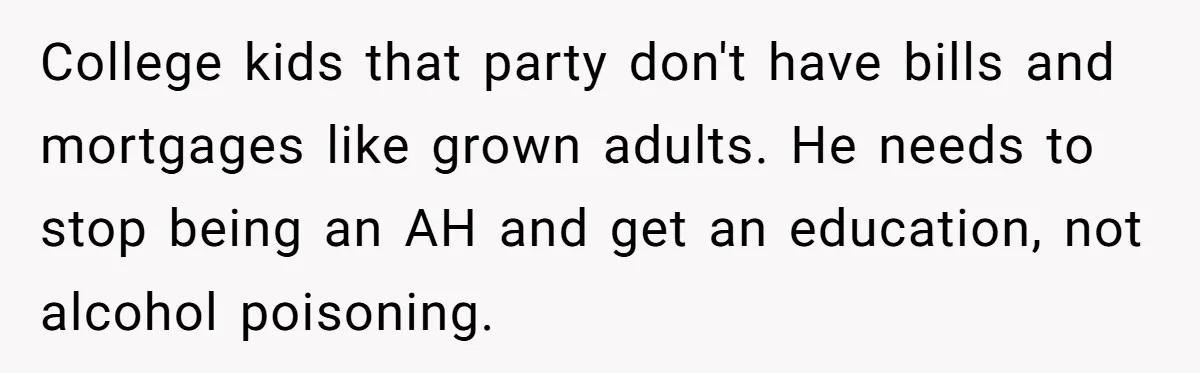 College kids that party don't have bills and mortgages like grown adults. He needs to stop being an AH and get an education, not alcohol poisoning.