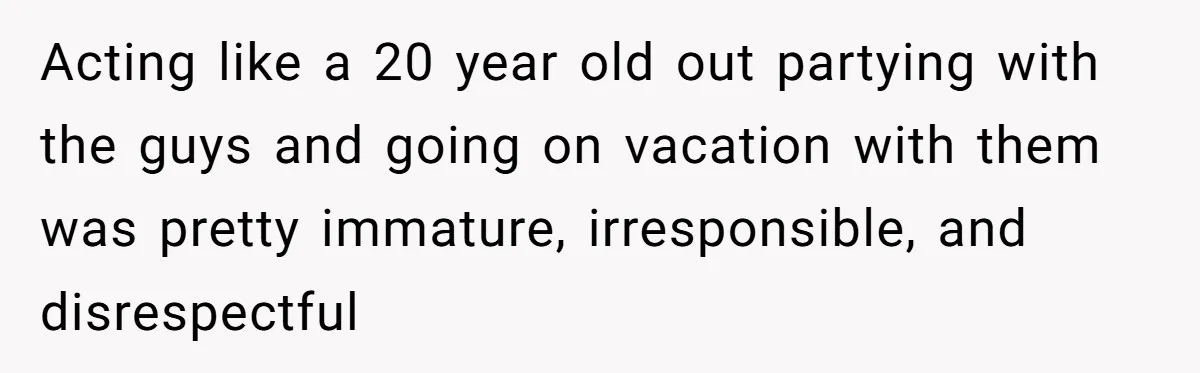 Acting like a 20 year old out partying with the guys and going on vacation with them was pretty immature, irresponsible, and disrespectful