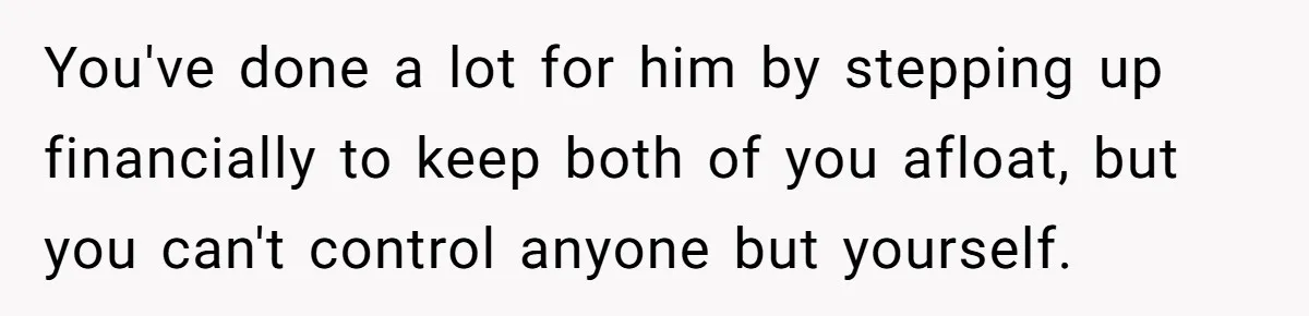 You've done a lot for him by stepping up financially to keep both of you afloat, but you can't control anyone but yourself.