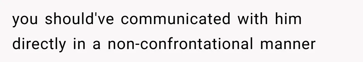 you should've communicated with him directly in a non-confrontational manner