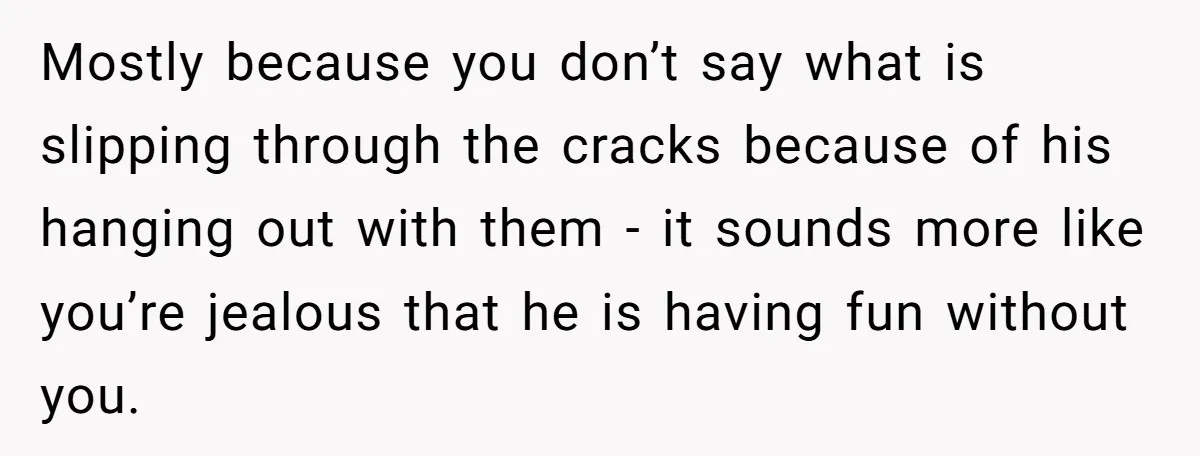 Mostly because you don’t say what is slipping through the cracks because of his hanging out with them - it sounds more like you’re jealous that he is having fun...