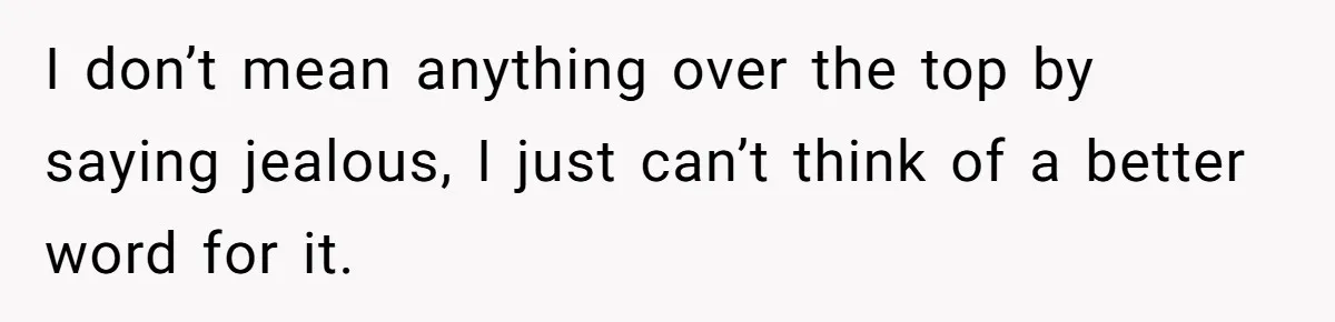 I don’t mean anything over the top by saying jealous, I just can’t think of a better word for it.