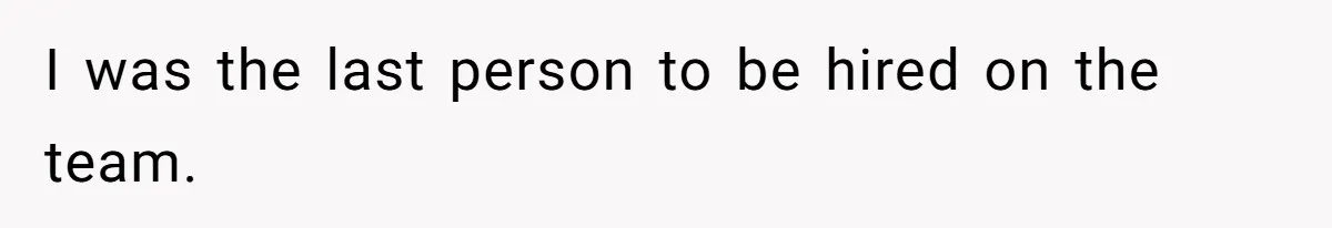 I was the last person to be hired on the team.