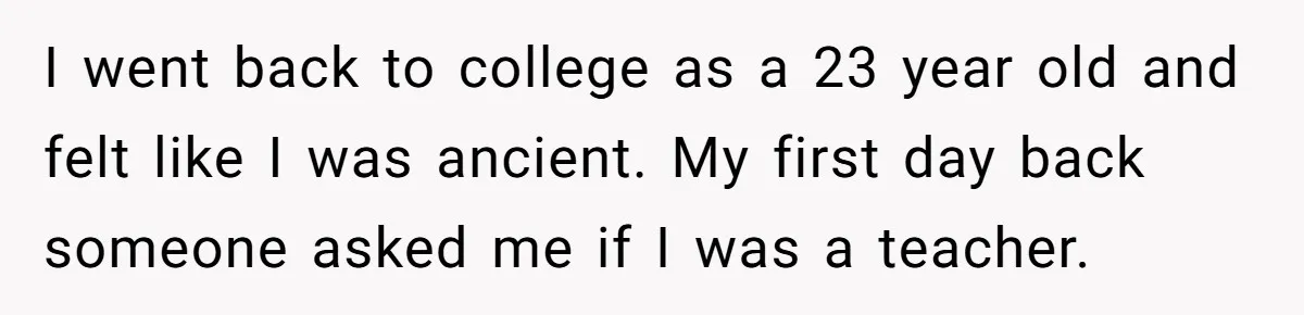 I went back to college as a 23 year old and felt like I was ancient. My first day back someone asked me if I was a teacher.