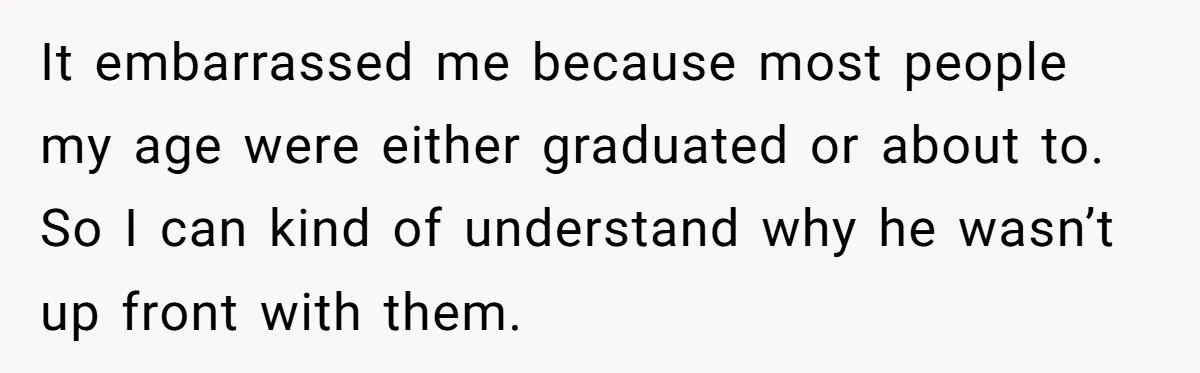 It embarrassed me because most people my age were either graduated or about to. So I can kind of understand why he wasn’t up front with them.