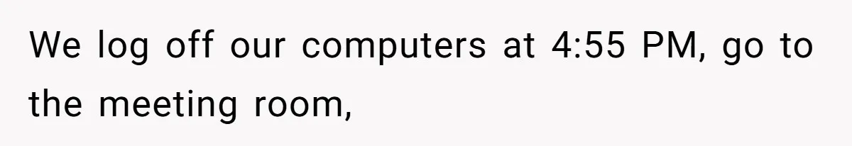 We log off our computers at 4:55 PM, go to the meeting room,