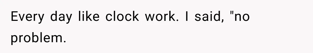 Every day like clock work. I said, "no problem.