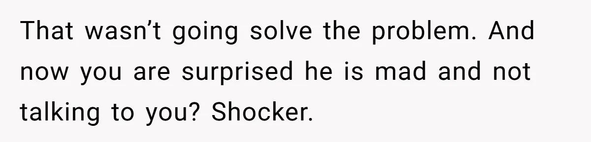 That wasn’t going solve the problem. And now you are surprised he is mad and not talking to you? Shocker.