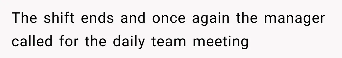 The shift ends and once again the manager called for the daily team meeting