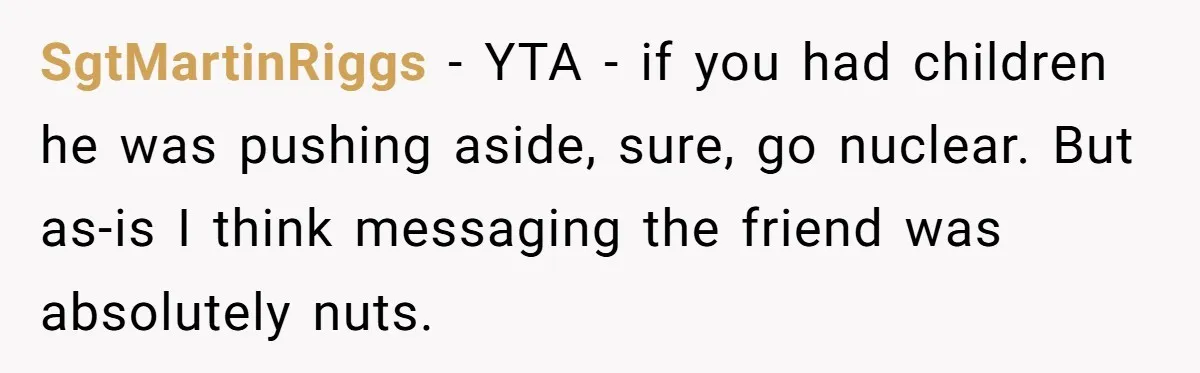 SgtMartinRiggs − YTA - if you had children he was pushing aside, sure, go nuclear. But as-is I think messaging the friend was absolutely nuts.