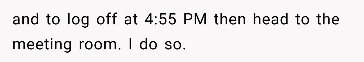 and to log off at 4:55 PM then head to the meeting room. I do so.