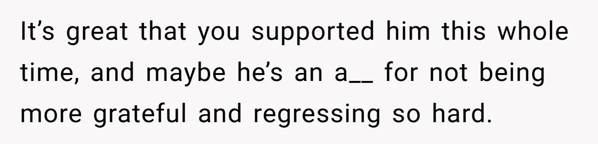 It’s great that you supported him this whole time, and maybe he’s an a__ for not being more grateful and regressing so hard.