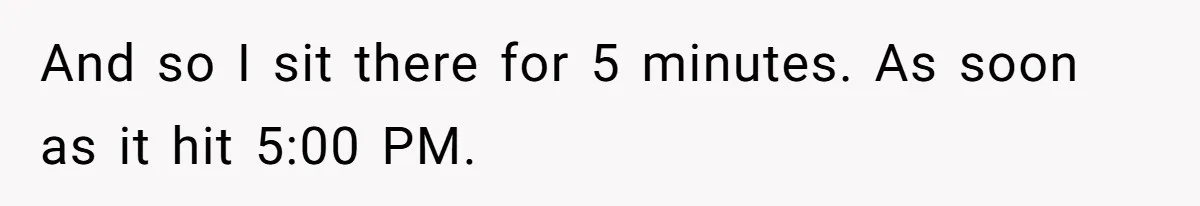 And so I sit there for 5 minutes. As soon as it hit 5:00 PM.
