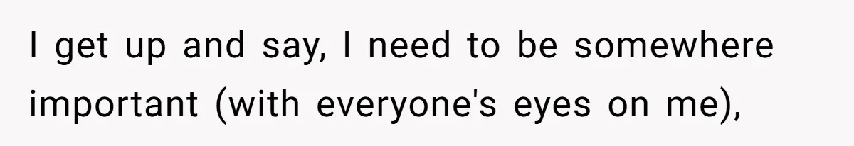 I get up and say, I need to be somewhere important (with everyone's eyes on me),