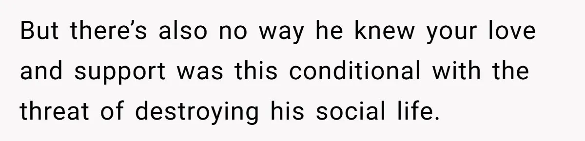 But there’s also no way he knew your love and support was this conditional with the threat of destroying his social life.