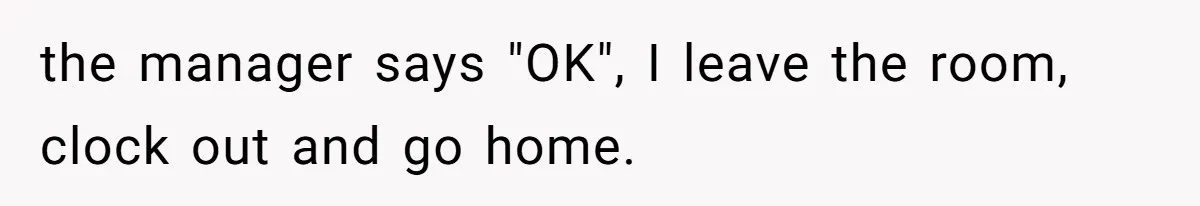 the manager says "OK", I leave the room, clock out and go home.