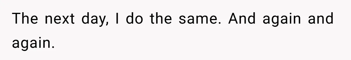 The next day, I do the same. And again and again.