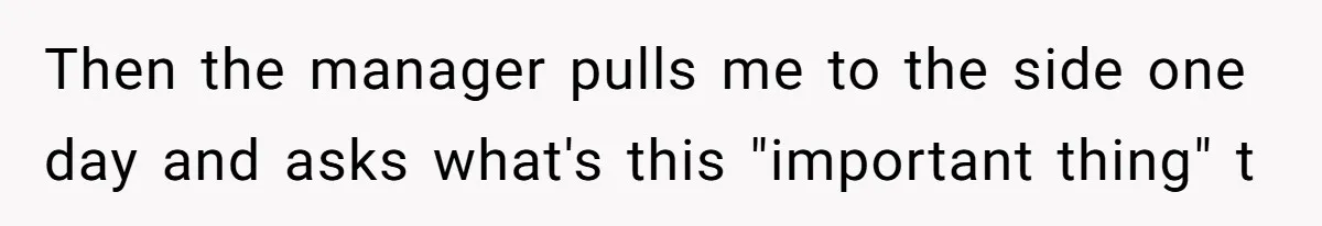 Then the manager pulls me to the side one day and asks what's this "important thing" t