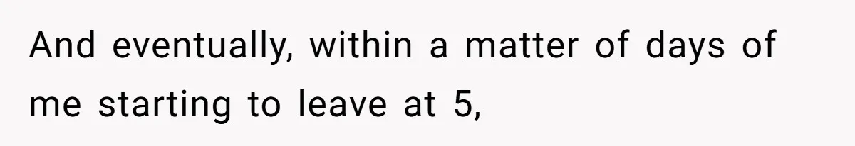 And eventually, within a matter of days of me starting to leave at 5,