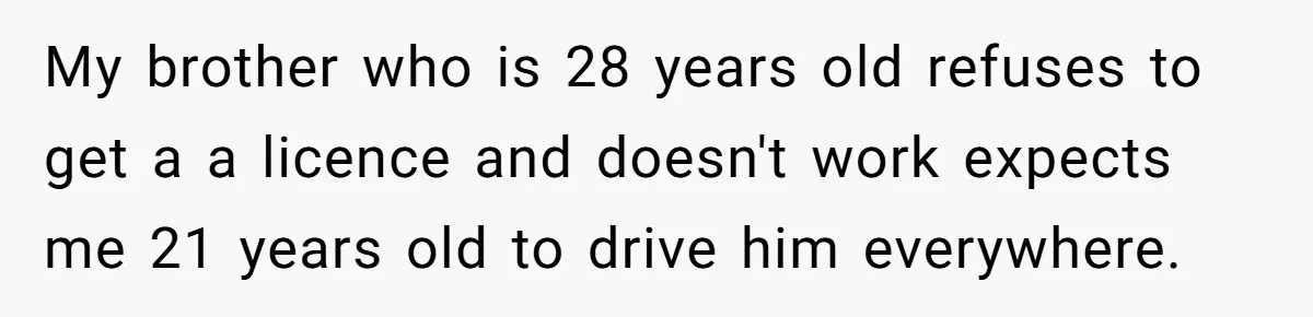My brother who is 28 years old refuses to get a a licence and doesn't work expects me 21 years old to drive him everywhere.