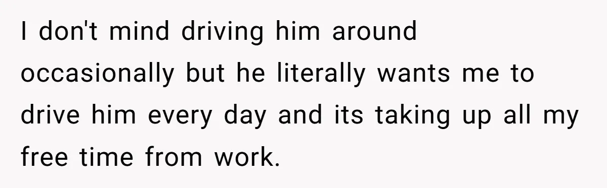 I don't mind driving him around occasionally but he literally wants me to drive him every day and its taking up all my free time from work.