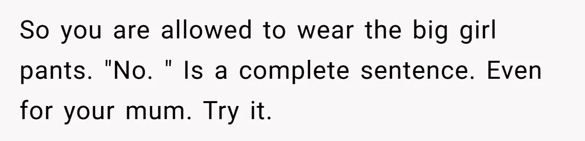 So you are allowed to wear the big girl pants. "No. " Is a complete sentence. Even for your mum. Try it.