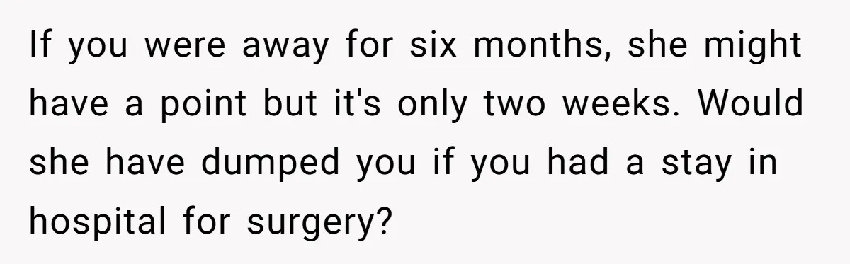 If you were away for six months, she might have a point but it's only two weeks. Would she have dumped you if you had a stay in hospital for...