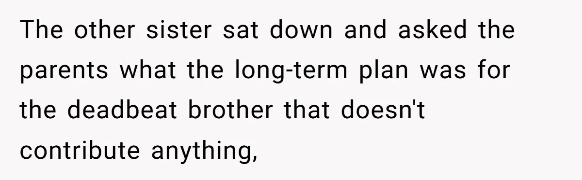 The other sister sat down and asked the parents what the long-term plan was for the deadbeat brother that doesn't contribute anything,
