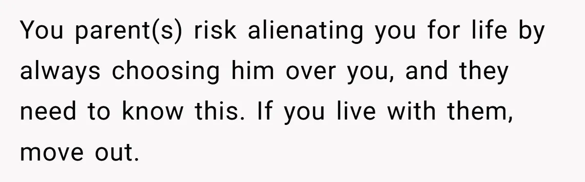 You parent(s) risk alienating you for life by always choosing him over you, and they need to know this. If you live with them, move out.