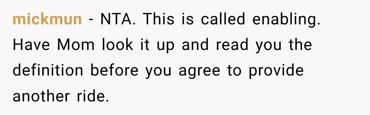 mickmun − NTA. This is called enabling. Have Mom look it up and read you the definition before you agree to provide another ride.
