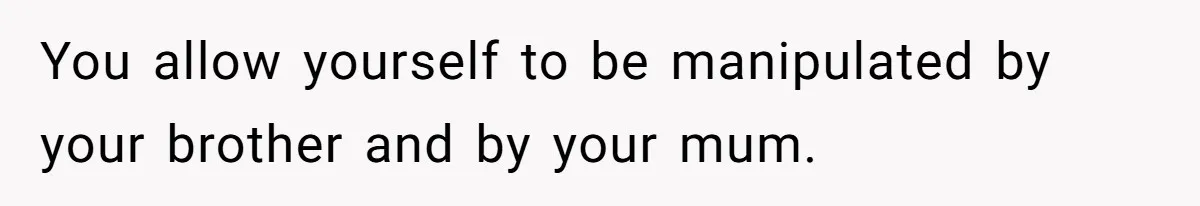 You allow yourself to be manipulated by your brother and by your mum.