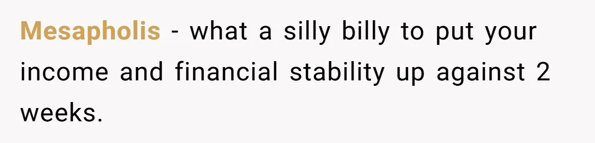 Mesapholis − what a silly billy to put your income and financial stability up against 2 weeks.