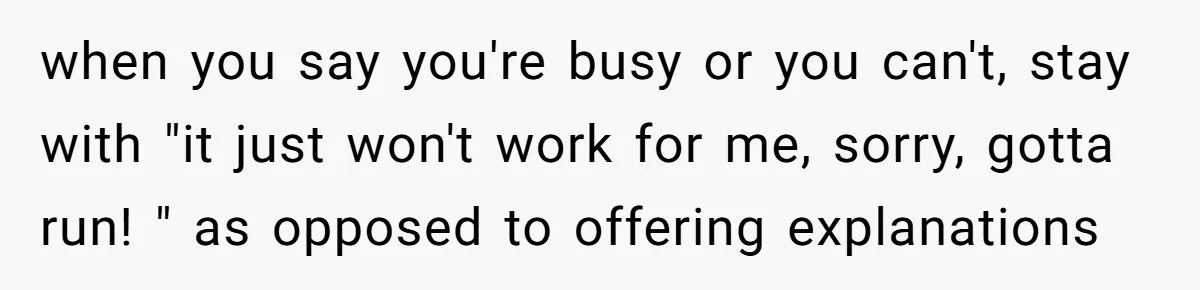 when you say you're busy or you can't, stay with "it just won't work for me, sorry, gotta run! " as opposed to offering explanations