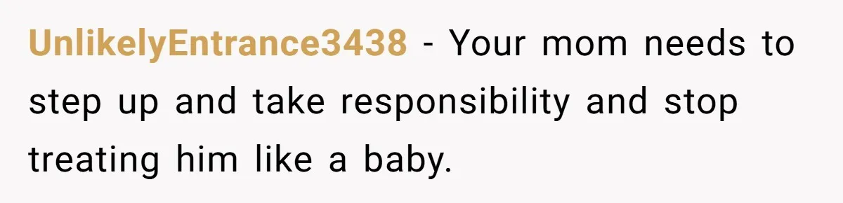 UnlikelyEntrance3438 − Your mom needs to step up and take responsibility and stop treating him like a baby.