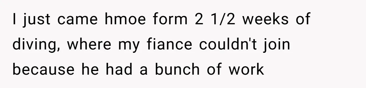 I just came hmoe form 2 1/2 weeks of diving, where my fiance couldn't join because he had a bunch of work