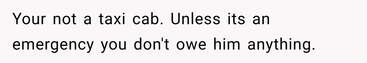 Your not a taxi cab. Unless its an emergency you don't owe him anything.