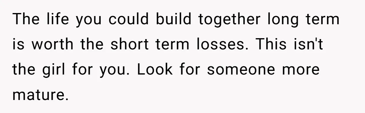 The life you could build together long term is worth the short term losses. This isn't the girl for you. Look for someone more mature.