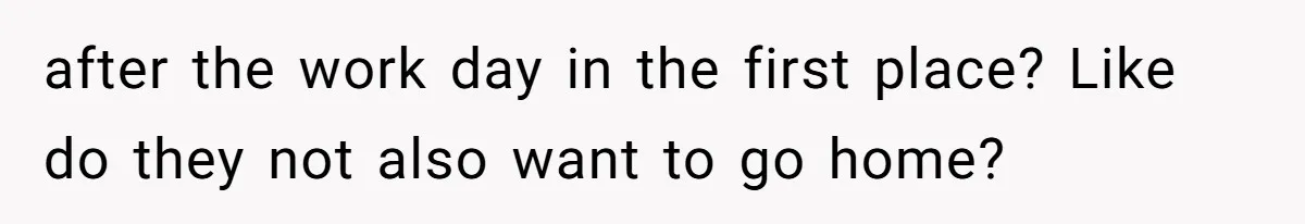 after the work day in the first place? Like do they not also want to go home?