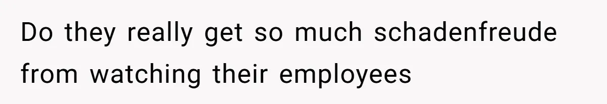 Do they really get so much schadenfreude from watching their employees