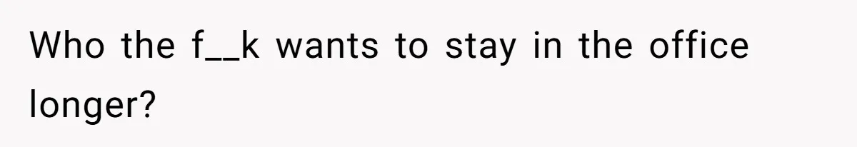 Who the f__k wants to stay in the office longer?