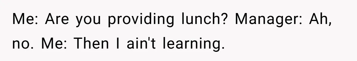 Me: Are you providing lunch? Manager: Ah, no. Me: Then I ain't learning.