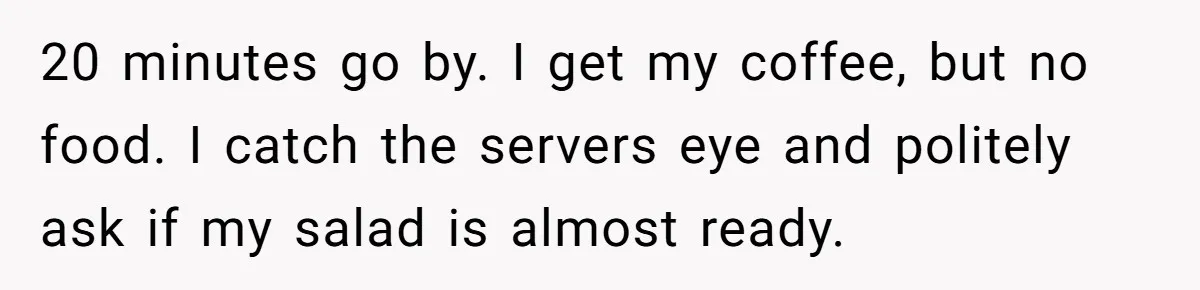 20 minutes go by. I get my coffee, but no food. I catch the servers eye and politely ask if my salad is almost ready.
