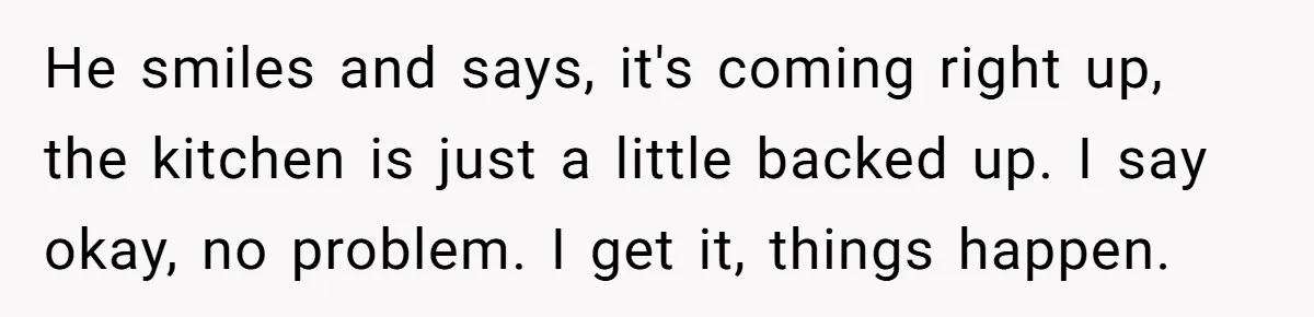 He smiles and says, it's coming right up, the kitchen is just a little backed up. I say okay, no problem. I get it, things happen.
