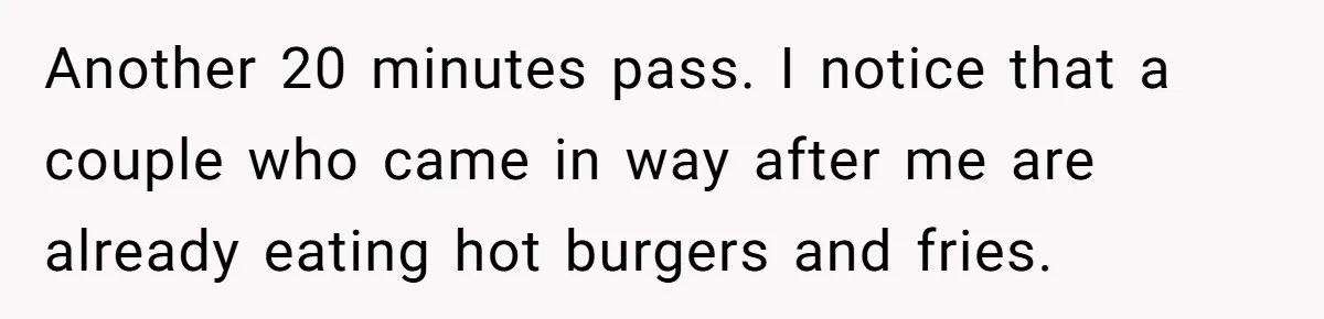 Another 20 minutes pass. I notice that a couple who came in way after me are already eating hot burgers and fries.