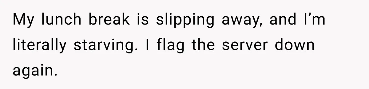 My lunch break is slipping away, and I’m literally starving. I flag the server down again.