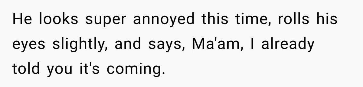 He looks super annoyed this time, rolls his eyes slightly, and says, Ma'am, I already told you it's coming.