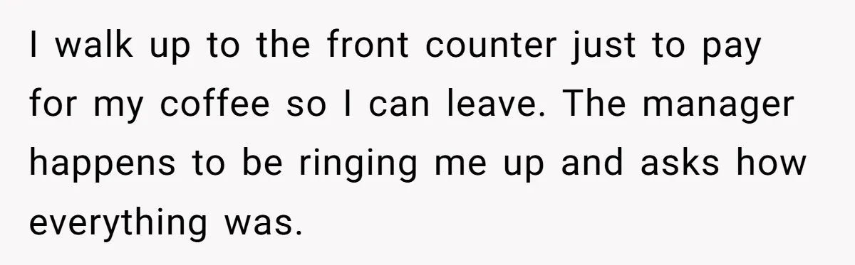 I walk up to the front counter just to pay for my coffee so I can leave. The manager happens to be ringing me up and asks how everything was.