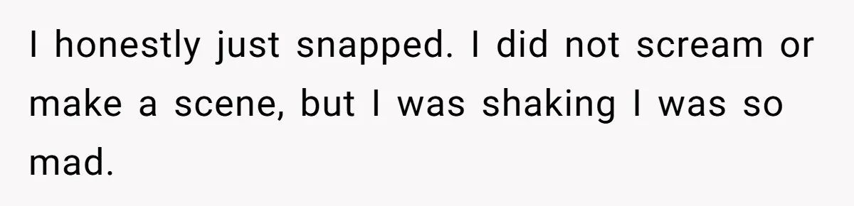 I honestly just snapped. I did not scream or make a scene, but I was shaking I was so mad.