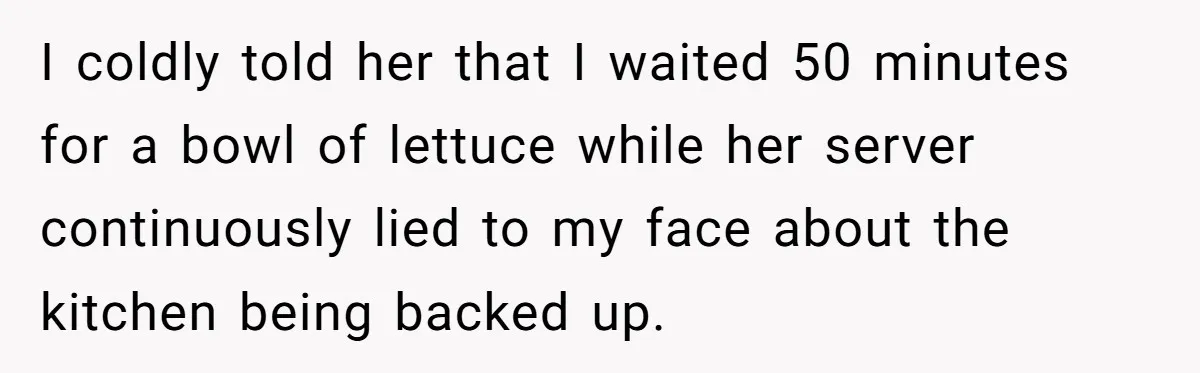 I coldly told her that I waited 50 minutes for a bowl of lettuce while her server continuously lied to my face about the kitchen being backed up.