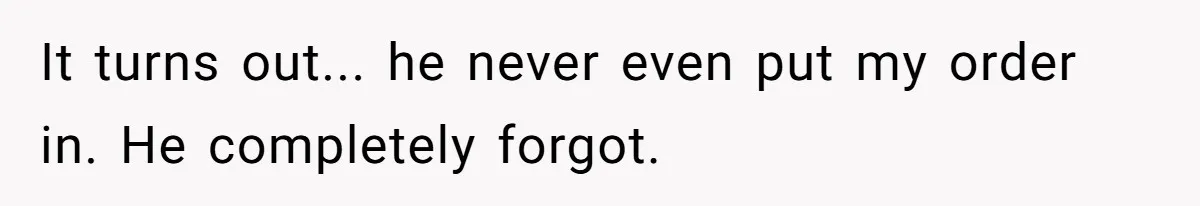 It turns out... he never even put my order in. He completely forgot.